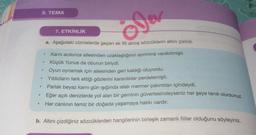 5. TEMA
ole
7. ETKİNLİK
a. Aşağıdaki cümlelerde geçen ek fiil almış sözcüklerin altını çiziniz.
.
.
.
Karnı acıkınca ailesinden uzaklaştığının ayrımına varabilmişti.
Küçük Yunus da oburun biriydi.
Oyun oynamak için ailesinden geri kaldığı oluyordu.
Yıldızların terk ettiği gözlerini karanlıklar perdelemişti.
Parlak beyaz karnı gün ışığında ıslak mermer çakıntıları içindeydi.
Eğer açık denizlerde yol alan bir geminin güvertesindeyseniz her şeye tanık olursunuz.
Her canlının temiz bir doğada yaşamaya hakkı vardır.
.
b. Altını çizdiğiniz sözcüklerden hangilerinin birleşik zamanlı fiiller olduğunu söyleyiniz.