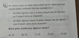 10. Bir miktar kalem sınıftaki öğrencilere her bir öğrenciye eşit
sayıda kalem verilecek biçimde paylaştırılıyor.
Siniftaki öğrenci sayısı 6 fazla olsaydı her bir öğrenci-
ye
3 kalem daha az düşecekti.
Siniftaki öğrenci sayısı 6 eksik olsaydı her bir öğren-
ciye 6 kalem daha fazla düşecekti.
Buna göre, sınıfta kaç öğrenci vardır?
A) 16
B) 18
C) 20
D) 24
E) 26