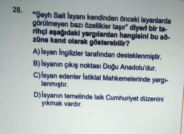 28.
"Şeyh Sait Isyanı kendinden önceki isyanlarda
görülmeyen bazı özellikler taşır" diyert bir ta-
rihçi aşağıdaki yargılardan hangisini bu ső-
züne kanıt olarak gösterebilir?
A) İsyan Ingilizler tarafından desteklenmiştir.
B) İsyanın çıkış noktası Doğu Anadolu'dur.
C)Isyan edenler İstiklal Mahkemelerinde yargi-
lanmıştır.
D) Isyanın temelinde laik Cumhuriyet düzenini
yıkmak vardır.