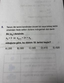 581
5.
Tanım: Bir terimi kendinden önceki bir veya birkaç terim
cinsinden ifade edilen dizilere indirgemeli dizi denir.
Bir (an) dizisinde;
az = 5 ve an+1 = 2n + an
=
olduğuna göre, bu dizinin 18. terimi kaçtır?
A) 295
B) 300
C) 305
D) 410
E) 520
ovisio
don
