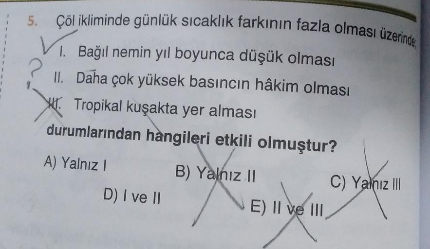 5.
2.
Çöl ikliminde günlük sıcaklık farkının fazla olması üzerinde
1. Bağıl nemin yıl boyunca düşük olması
II. Daha çok yüksek basıncın hâkim olması
H. Tropikal kuşakta yer alması
durumlarından hangileri etkili olmuştur?
A) Yalnız !
B) Yalnız 11
E) II ve III
C) Yalnız III
D) I ve II
ME