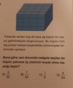 Yukanda verilen küp 64 tane eş küpün bir ara-
ya getirilmesiyle oluşturuluyor. Bu küpün tüm
dış yüzeyi maviye boyandıktan sonra küpler bir-
birinden ayrılıyor.
Buna göre, son durumda rastgele seçilen bir
küpün yalnızca üç yüzünün boyalı olma ola-
sılığı kaçtır?
9
3
A)
32
B)
64
c
D)
64
