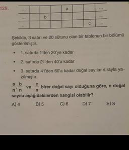 129.
a
b
...
C
Şekilde, 3 satırı ve 20 sütunu olan bir tablonun bir bölümü
gösterilmiştir.
1. satırda 1'den 20'ye kadar
2. satırda 21'den 40'a kadar
3. satırda 41'den 60'a kadar doğal sayılar sırayla ya-
zılmıştır.
a b
birer doğal sayı olduğuna göre, n doğal
sayısı aşağıdakilerden hangisi olabilir?
A) 4 B) 5 C) 6 D) 7 E) 8
ve
n
n