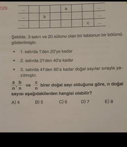 129.
a
b
...
C
Şekilde, 3 satırı ve 20 sütunu olan bir tablonun bir bölümü
gösterilmiştir.
1. satırda 1'den 20'ye kadar
2. satırda 21'den 40'a kadar
3. satırda 41'den 60'a kadar doğal sayılar sırayla ya-
zılmıştır.
a b
birer doğal sayı olduğuna göre, n doğal
sayısı aşağıdakilerden hangisi olabilir?
A) 4 B) 5 C) 6 D) 7 E) 8
ve
n
n
