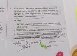 6.
y'den
e Ka-
1354 yılında Gelibolu'da yaşanan şiddetli deprem Bi-
zans halkının ve askerlerinin bölgeyi terk etmesine yol
açmıştır. Bu firsatı değerlendiren Süleyman Paşa, bű-
tün Gelibolu'yu fethetmiştir.
Bu bilgi;
lir.
ştir.
I. tarihsel olayların gelişiminde doğa olaylarının da
etkili olduğu,
II. Gelibolu'nun fethinde ciddi sorunlar yaşanmadığı,
III. Osmanlı'nın Avrupa'daki topraklarının genişlediği
COM
yaklaşımlarından hangilerini doğrulamaktadır?
Chlvell
A) Yalnız!
B) Yalnız 11
D) Ilve It
E) 1, H1 ve HI
71