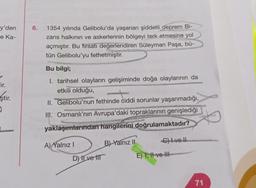 6.
y'den
e Ka-
1354 yılında Gelibolu'da yaşanan şiddetli deprem Bi-
zans halkının ve askerlerinin bölgeyi terk etmesine yol
açmıştır. Bu firsatı değerlendiren Süleyman Paşa, bű-
tün Gelibolu'yu fethetmiştir.
Bu bilgi;
lir.
ştir.
I. tarihsel olayların gelişiminde doğa olaylarının da
etkili olduğu,
II. Gelibolu'nun fethinde ciddi sorunlar yaşanmadığı,
III. Osmanlı'nın Avrupa'daki topraklarının genişlediği
COM
yaklaşımlarından hangilerini doğrulamaktadır?
Chlvell
A) Yalnız!
B) Yalnız 11
D) Ilve It
E) 1, H1 ve HI
71
