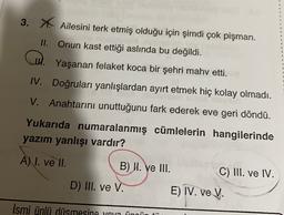 3. X. Ailesini terk etmiş olduğu için şimdi çok pişman.
II. Onun kast ettiği aslında bu değildi.
W. Yaşanan felaket koca bir şehri mahv etti.
IV. Doğruları yanlışlardan ayırt etmek hiç kolay olmadı.
V. Anahtarını unuttuğunu fark ederek eve geri döndü.
Yukarıda numaralanmış cümlelerin hangilerinde
yazım yanlışı vardır?
A) I. ve II.
B) W. ve III.
C) III. ve IV.
D) III. ve V. E) IV. ve V.
Ismi ünlü düsmesine yon ünnü