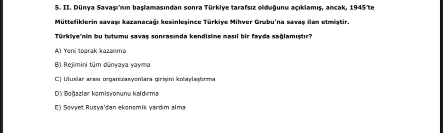 5. II. Dünya Savaşı'nın başlamasından sonra Türkiye tarafsız olduğunu açıklamış, ancak, 1945'te
Müttefiklerin savaşı kazanacağı kesinleşince Türkiye Mihver Grubu'na savaş ilan etmiştir.
Türkiye'nin bu tutumu savaş sonrasında kendisine nasıl bir fayda sağlamıştır?
A) Yeni toprak kazanma
B) Rejimini tüm dünyaya yayma
C) Uluslar arası organizasyonlara girişini kolaylaştırma
D) Boğazlar komisyonunu kaldırma
E) Sovyet Rusya'dan ekonomik yardım alma