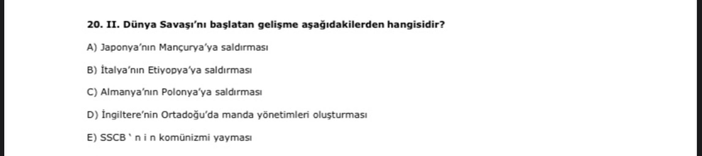 20. II. Dünya Savaşı'nı başlatan gelişme aşağıdakilerden hangisidir?
A) Japonya'nın Mançurya'ya saldırması
B) İtalya'nın Etiyopya'ya saldırması
C) Almanya'nın Polonya'ya saldırması
D) İngiltere'nin Ortadoğu'da manda yönetimleri oluşturması
E) SSCB'nin komünizmi yayması