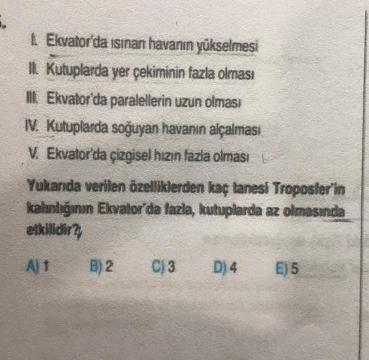 . Ekvator'da sinan havanın yükselmesi
Il Kutuplarda yer çekiminin fazla olması
I Ekvator'da paralellerin uzun olması
IV. Kutuplarda soğuyan havanın alçalması
V Ekvator'da çizgisel hızın fazla olması l
Yukanda verilen özelliklerden kaç tanesi Troposter'in
kalınlığının Ekvator'da fazla, kutuplarda az olmasında
etkilidir?
A) 1
B) 2
C) 3
D) 4
E) 5