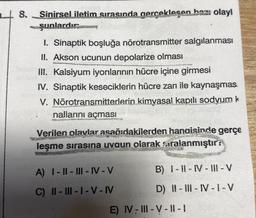 18. Sinirsel iletim sırasında gerçekleşen bazı olayl
şunlardır:
1. Sinaptik boşluğa nörotransmitter salgılanması
II. Akson ucunun depolarize olması
III. Kalsiyum iyonlarının hücre içine girmesi
IV. Sinaptik keseciklerin hücre zarı ile kaynaşmas.
V. Nörotransmitterlerin kimyasal kapılı sodyum k
nallarını açması
Verilen olaylar asağıdakilerden hangisinde gerçe
leşme sirasına uygun olarak sıralanmıştır:
A) 1 - || - III - IV-V
B) 1 - 11 - IV - III - V
C) II - III - I - V - IV
D) -III-IV-I-V
E) IV-III - V - ||-
