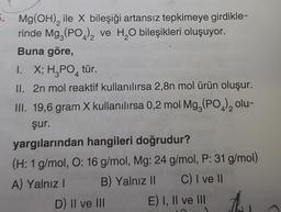 4
2
6. Mg(OH), ile X bileşiği artansız tepkimeye girdikle-
rinde Mg, (PO)ve H,O bileşikleri oluşuyor.
Buna göre,
1. X; H3PO, tür.
II. 2n mol reaktif kullanılırsa 2,8n mol ürün oluşur.
III. 19,6 gram X kullanılırsa 0,2 mol Mg (PO )olu-
şur.
yargılarından hangileri doğrudur?
(H: 1 g/mol, O: 16 g/mol, Mg: 24 g/mol, P: 31 g/mol)
A) Yalnız! B) Yalnız II C) I ve II
D) II ve III E) I, II ve III