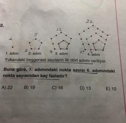 22
2.
22
5
S
7
1. adım 2. adım
3. adım
4. adım
Yukarıdaki beşgensel sayıların ilk dört adımı veriliyor.
Buna göre, 7. adımındaki nokta sayısı 6. adımındaki
nokta sayısından kaç fazladır?
A) 22
B) 19
C) 16
D) 13
E) 10
