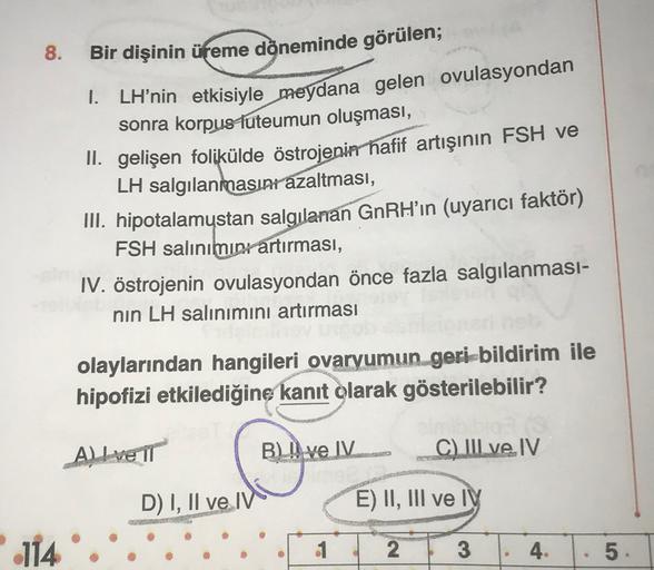 8.
Bir dişinin üreme dộneminde görülen;
1. LH’nin etkisiyle meydana gelen ovulasyondan
sonra korpus luteumun oluşması,
II. gelişen folikülde östrojenin hafif artışının FSH ve
LH salgılanmasını azaltması,
III. hipotalamustan salgılanan GnRH’ın (uyarıcı fakt