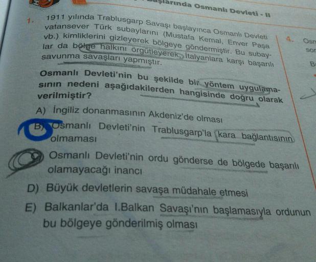 arında Osmanlı Devleti - 11
1.
Osno
1911 yılında Trablusgarp Savaşı başlayınca Osmanlı Devleti
vatansever Türk subaylarını (Mustafa Kemal, Enver Paşa
vb.) kimliklerini gizleyerek bölgeye göndermiştir. Bu subay-
lar da bölge halkını örgütleyerek, Italyanlara karşı başarılı
savunma savaşları yapmıştır.
Osmanlı Devleti'nin bu şekilde bir yöntem uygulama-
sinin nedeni aşağıdakilerden hangisinde doğru olarak
sor
B
verilmiştir?
A) İngiliz donanmasının Akdeniz'de olması
B) Osmanlı Devleti'nin Trablusgarp'la (kara bağlantısının
olmaması
Osmanlı Devleti'nin ordu gönderse de bölgede başarılı
olamayacağı inancı
D) Büyük devletlerin savaşa müdahale etmesi
E) Balkanlar'da 1.Balkan Savaşı'nın başlamasıyla ordunun
bu bölgeye gönderilmiş olması