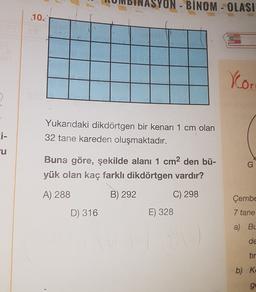 ON - BINOM - OLASI
10.
Xo
>
Yukarıdaki dikdörtgen bir kenarı 1 cm olan
32 tane kareden oluşmaktadır.
ci-
cu
Buna göre, şekilde alanı 1 cm2 den bü-
yük olan kaç farklı dikdörtgen vardır?
G
A) 288
B) 292
C) 298
Çembe
D) 316
E) 328
7 tane
a) BL
de
tir
b) K
ge