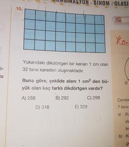 ON - BINOM - OLASI
10.
Xo
>
Yukarıdaki dikdörtgen bir kenarı 1 cm olan
32 tane kareden oluşmaktadır.
ci-
cu
Buna göre, şekilde alanı 1 cm2 den bü-
yük olan kaç farklı dikdörtgen vardır?
G
A) 288
B) 292
C) 298
Çembe
D) 316
E) 328
7 tane
a) BL
de
tir
b) K
ge
