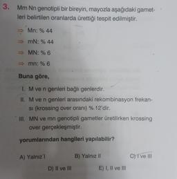 3.
Mm Nn genotipli bir bireyin, mayozla aşağıdaki gamet-
leri belirtilen oranlarda ürettiği tespit edilmiştir.
Mn: % 44
mN: % 44
MN: % 6
mn: % 6
Buna göre,
1. Mve n genleri bağlı genlerdir.
II. M ve n genleri arasındaki rekombinasyon frekan-
si (krossing over oranı) % 12'dir.
III. MN ve mn genotipli gametler üretilirken krossing
over gerçekleşmiştir.
yorumlarından hangileri yapılabilir?
A) Yalnız 1
B) Yalnız 11
C) i ve III
D) II ve III
E) I, II ve III