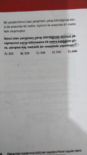 Bir yarışta birinci olan yarışmacı; yarışı bitirdiğinde ikin-
ci ile arasında 42 metre, üçüncü ile arasında 91 metre
fark oluşmuştur.
İkinci olan yarışmacı yarışı bitirdiğinde üçüncü ya-
rışmacının yarışı bitirmesine 56 metre kaldığına gö-
re, yarışma kaç 