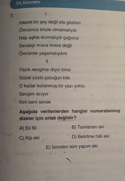 Ek Kavramı
7.
Hasret bir şey değil ela gözlüm
Ömrümüz böyle olmamalıydı
Hep aşkta durmalıydı çağımız
Sevdayı misra misra değil
Ömrümle yaşamalıydım
II
Yazık sevgime diyor birisi
Güzel yüzlü çocuğun bile
O kadar korunmuş bir yazı yoktu
Sevgim aciyor
Kim beni sevse
Aşağıda verilenlerden hangisi numaralanmış
dizeler için ortak değildir?
A) Ek fiil
B) Tamlanan eki
C) Kip eki
D) Belirtme hâli eki
E) İsimden isim yapım eki