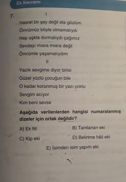 Ek Kavramı
7.
Hasret bir şey değil ela gözlüm
Ömrümüz böyle olmamalıydı
Hep aşkta durmalıydı çağımız
Sevdayı misra misra değil
Ömrümle yaşamalıydım
II
Yazık sevgime diyor birisi
Güzel yüzlü çocuğun bile
O kadar korunmuş bir yazı yoktu
Sevgim aciyor
Kim beni sevse
Aşağıda verilenlerden hangisi numaralanmış
dizeler için ortak değildir?
A) Ek fiil
B) Tamlanan eki
C) Kip eki
D) Belirtme hâli eki
E) İsimden isim yapım eki
