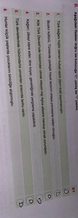 B. Aşağıdaki ifadeler doğru ise kutucuğa “D”, yanlış ise "Y" yazınız.
D/
1.
Türk kağanı hiçbir zaman kutsal varlık (tanrı-kral) sayılmamıştır.
2.
Bozkır kültürü, Türklerde yerleşik hayat tarzının ortaya çıkmasına neden olmuştur.
3.
Kök Türk Devleti'nde hükümdar olmak isteyen kişi Aşina ailesine mensup olmak zorundadır.
D
4. Kağan; ülkeyi idare eder, töre koyar, gerektiğinde yargılama yapabilirdi.
5.
Türk devletlerinde hükümdarlık unvanları arasında tanhu vardır.
6.
Hunlar küçük yaşlarda çocuklarını biniciliğe alıştırmıştır.
