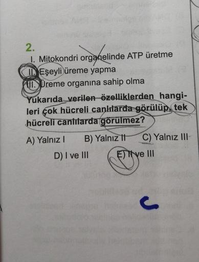 2.
1. Mitokondri organelinde ATP üretme
I Eşeyli üreme yapma
. Preme organına sahip olma
Yukarıda verilen özelliklerden hangi-
leri çok hücreli canklarda görülüp, tek
hücreli canlılarda görülmez?
A) Yalnız B) Yalnız
It C) Yalnız III
D) I ve III E) Tye III