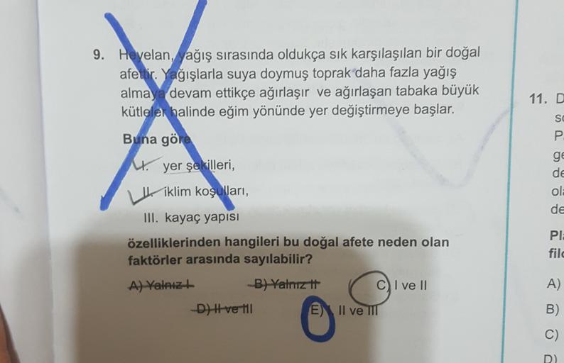 9. Heyelan, ağış sırasında oldukça sık karşılaşılan bir doğal
afeitir. Yağışlarla suya doymuş toprak daha fazla yağış
almay devam ettikçe ağırlaşır ve ağırlaşan tabaka büyük
kütleler halinde eğim yönünde yer değiştirmeye başlar.
11. D
SO
P
ge
U
de
ola
de
Buna göre
W. yer şekilleri
,
iklim koşulları, ,
III. kayaç yapısı
özelliklerinden hangileri bu doğal afete neden olan
faktörler arasında sayılabilir?
A) Yalniz
B) Yalnız tt
C I ve II
D) Hve the E) II ve III
PIE
fil
A)
B)
O
C)
