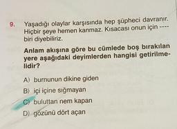 9.
Yaşadığı olaylar karşısında hep şüpheci davranır.
Hiçbir şeye hemen kanmaz. Kısacası onun için ----
biri diyebiliriz.
Anlam akışına göre bu cümlede boş bırakılan
yere aşağıdaki deyimlerden hangisi getirilme-
lidir?
A) burnunun dikine giden
B) içi içine sığmayan
C) buluttan nem kapan
D) gözünü dört açan