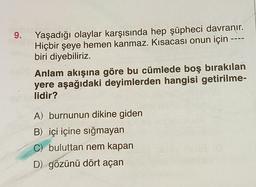 9.
Yaşadığı olaylar karşısında hep şüpheci davranır.
Hiçbir şeye hemen kanmaz. Kısacası onun için ----
biri diyebiliriz.
Anlam akışına göre bu cümlede boş bırakılan
yere aşağıdaki deyimlerden hangisi getirilme-
lidir?
A) burnunun dikine giden
B) içi içine sığmayan
C) buluttan nem kapan
D) gözünü dört açan
