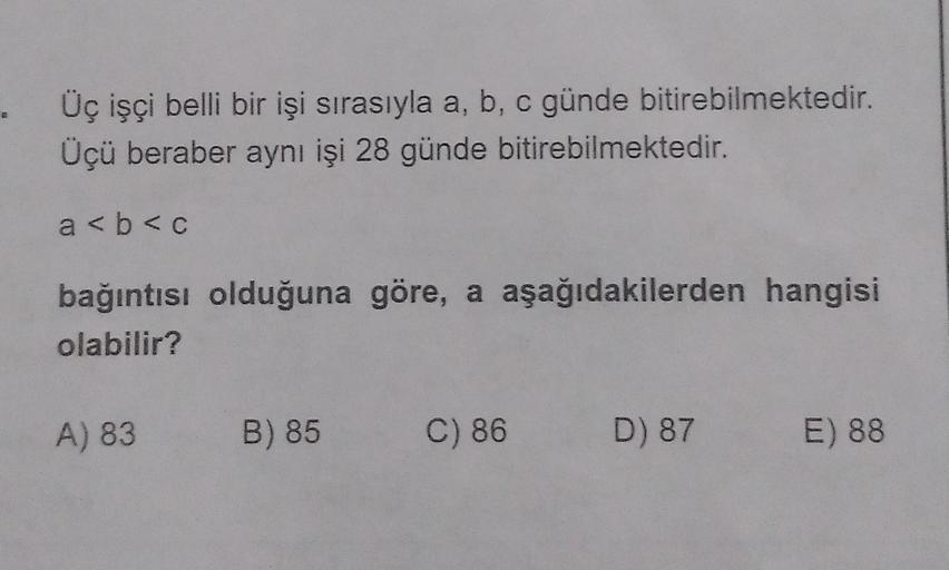 . Üç işçi belli bir işi sırasıyla a, b, c günde bitirebilmektedir.
Üçü beraber aynı işi 28 günde bitirebilmektedir.
a <b<c
bağıntısı olduğuna göre, a aşağıdakilerden hangisi
olabilir?
A) 83
B) 85
C) 86
D) 87
E) 88
