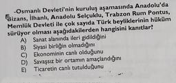 -Osmanlı Devleti'nin kuruluş aşamasında Anadolu'da
Bizans, ilhanlı, Anadolu Selçuklu, Trabzon Rum Pontus,
Memlük Devleti ile çok sayıda Türk beyliklerinin hüküm
sürüyor olması aşağıdakilerden hangisini kanıtlar?
A) Sanat alanında ileri gidildiğini
B) Siyasi birliğin olmadığını
C) Ekonominin canlı olduğunu
D) Savaşsız bir ortamın amaçlandığını
Ticaretin canlı tutulduğunu