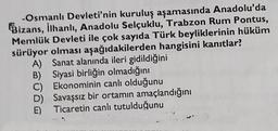 -Osmanlı Devleti'nin kuruluş aşamasında Anadolu'da
Bizans, ilhanlı, Anadolu Selçuklu, Trabzon Rum Pontus,
Memlük Devleti ile çok sayıda Türk beyliklerinin hüküm
sürüyor olması aşağıdakilerden hangisini kanıtlar?
A) Sanat alanında ileri gidildiğini
B) Siyasi birliğin olmadığını
C) Ekonominin canlı olduğunu
D) Savaşsız bir ortamın amaçlandığını
Ticaretin canlı tutulduğunu
