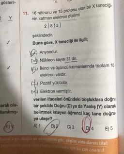 gösteril-
2 Y
11. 16 nötronu ve 15 protonu olan bir X taneciği.
nin katman elektron dizilimi
2)82)
şeklindedir.
Buna göre, X taneciği ile ilgili;
1.) Anyondur.
Nükleon sayısı 31 dir.
İkinci ve üçüncü katmanlarında toplam 10
elektron vardır.
4. Pozitif yüklüdür.
1.) Elektron vermiştir.
verilen ifadeleri önündeki boşluklara doğru
bir şekilde Doğru (D) ya da Yanlış (Y) olarak
belirtmek isteyen öğrenci kaç tane doğru-
ya ulaşır?
A) 1
E) 5
1 Ĥ
saralı ola-
Allanılmış-
EV
B) 2
C) 3
0
Faunt'a gir, doğru ve yanlışlarını gör, çözüm videolarını izle!
bölumunun sana özel oluşturulabilmesi için bu çok önemli!