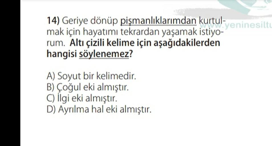 14) Geriye dönüp pişmanlıklarımdan kurtul-
yeninesilte
mak için hayatımı tekrardan yaşamak istiyo-
rum. Altı çizili kelime için aşağıdakilerden
hangisi söylenemez?
A) Soyut bir kelimedir.
B) Çoğul eki almıştır.
C) İlgi eki almıştır.
D) Ayrılma hal eki almıştır.