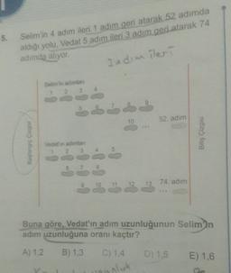 5.
Selim'in 4 adım ileri 1 adım geri atarak 52 adımda
aldığı yolu, Vedat 5 adım ileri 3 adım geri atarak 74
adimda aliyor.
3 edim ileri
Selimin adamlar
10
52. adim
Başlangıç Çizgisi
Bitiş Çizgisi
Vedet'in adimlari
1 2 3
4
5
8
10
74. adım
11
13
Buna göre, Vedat'ın adım uzunluğunun Selim'in
adim uzunluğuna oranı kaçtır?
A) 1.2
B) 1,3
C) 1,4
D) 1.5
E) 1,6
oluk