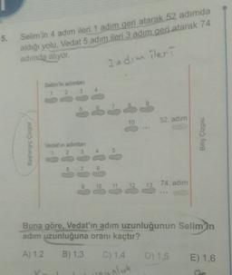 5.
Selim'in 4 adım ileri 1 adım geri atarak 52 adımda
aldığı yolu, Vedat 5 adım ileri 3 adım geri atarak 74
adimda aliyor.
3 edim ileri
Selimin adamlar
10
52. adim
Başlangıç Çizgisi
Bitiş Çizgisi
Vedet'in adimlari
1 2 3
4
5
8
10
74. adım
11
13
Buna göre, Vedat'ın adım uzunluğunun Selim'in
adim uzunluğuna oranı kaçtır?
A) 1.2
B) 1,3
C) 1,4
D) 1.5
E) 1,6
oluk
