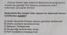 Osmanlı Devleti, iskân siyaseti ile Balkanlarda fethettiği yerlere
Anadolu'dan getirdiği Türk nüfusunu yerleştirerek onlara
kullanmaları için toprak vermiştir.
Aşağıdakilerden hangisi iskân siyaseti ile ulaşılmak istenen
hedeflerden değildir?
A) Devlet idaresinde Hristiyan tebaanın gücünden faydalanmak
B) Devlet otoritesini kuvvetlendirmek
C) Balkanları Türkleştirmek
D) Ele geçirdiği yerlerde kalıcı olmak
E) Fetih hareketlerini kolaylaştırmak
