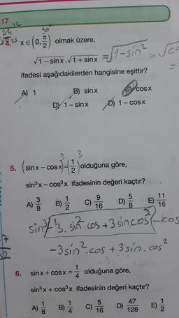 17
1
57,25 xe (0.) olmak üzere,
T
2
St-sin? Sea
1- sinx.1+ sinx
ifadesi aşağıdakilerden hangisine eşittir?
B) sinx
COS X
A) 1
DY 1 - sinx
D) 1- COSX
5. (sinx-
3
1
2
sin x-COS X
x)=3 olduğuna göre,
sinºx-cos3x ifadesinin değeri kaçtır?
9
16
5
D)
000
E)
11
16
A)
c C)
sin/ 3. sin cos +3 sincost-
-3 sio? cos
:cos +3 sin cos²
(-cos
?
3
6.
1
sin x + COS X =
4
olduğuna göre,
sinºx + cos3x ifadesinin değeri kaçtır?
1
A)
B) 1
5
C)
16
D)
47
128
E)