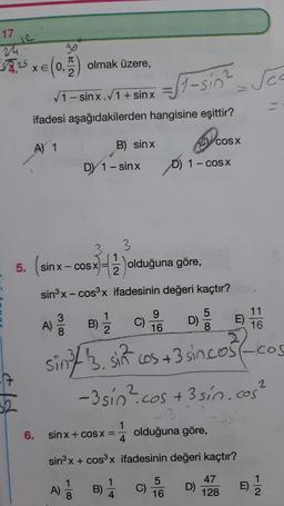 17
1
57,25 xe (0.) olmak üzere,
T
2
St-sin? Sea
1- sinx.1+ sinx
ifadesi aşağıdakilerden hangisine eşittir?
B) sinx
COS X
A) 1
DY 1 - sinx
D) 1- COSX
5. (sinx-
3
1
2
sin x-COS X
x)=3 olduğuna göre,
sinºx-cos3x ifadesinin değeri kaçtır?
9
16
5
D)
000
E)
11
16
A)
c C)
sin/ 3. sin cos +3 sincost-
-3 sio? cos
:cos +3 sin cos²
(-cos
?
3
6.
1
sin x + COS X =
4
olduğuna göre,
sinºx + cos3x ifadesinin değeri kaçtır?
1
A)
B) 1
5
C)
16
D)
47
128
E)
