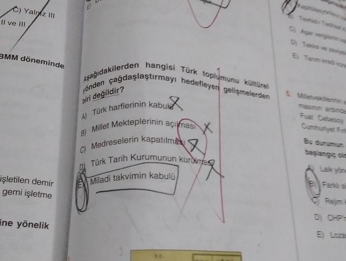 3.
C) Yalniz 111
Il ve UI
3MM döneminde
Aşağıdakilerden hangisi Türk toplumunu kültürel
yönden çağdaşlaştırmayı hedefleyen gelişmelerden
biri değildir?
A) Türk harflerinin kabul
X x
B) Millet Mekteplerinin açıknasi
c) Medreselerin kapatılmas a
Türk Tarih Kurumunun kurdimas
Miladi takvimin kabulü
Laikyor
işletilen demir
gemi işletme
DCH-
ine yönelik
ELoza