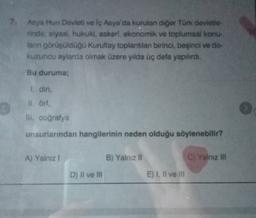 7 Asya Hun Devleti ve iç Asya'da kurulan diğer Türk devletle
rinde; siyasi, hukuki, askeri, ekonomik ve toplumsal konu-
lan görüşüldüğü Kurultay toplantılan birinci beşinci ve do-
kuzuncu aylarda olmak üzere yılda üç defa yapılırdı.
Bu duruma;
1. din,
ul. Orf,
II. coğrafya
unsurlarından hangilerinin neden olduğu söylenebilir?
A) Yalnız 1
B) Yalnız II
Cj Yalnız in
D) Il ve II
E) I, Il ve III