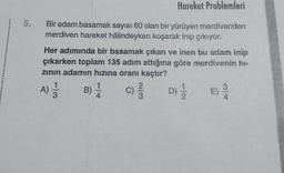 Hareket Problemleri
Bir adam basamak sayısı 60 olan bir yürüyen merdivenden
merdiven hareket hâlindeyken koşarak inip çıkıyor.
Her adımında bir basamak çıkan ve inen bu adam inip
çıkarken toplam 135 adım attığına göre merdivenin hr-
zinin adamın hızına oranı kaçtır?
1
1
3
)
B)
C)
4
A)
ģ
)
c
WIN
D)
E)
