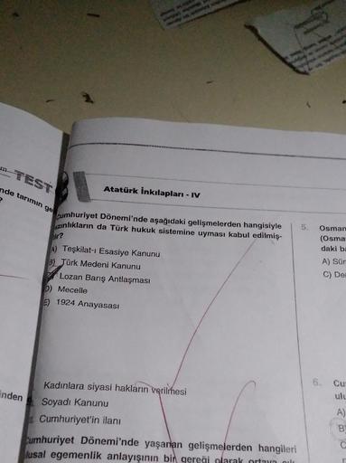 m TEST
nde tarımın ge
Atatürk İnkılapları - IV
cumhuriyet Dönemi'nde aşağıdaki gelişmelerden hangisiyle
azınlıkların da Türk hukuk sistemine uyması kabul edilmiş-
5.
ir?
Osman
(Osma
daki bi
A) Teşkilat-ı Esasiye Kanunu
B) Türk Medeni Kanunu
Lozan Barış Antlaşması
D) Mecelle
E) 1924 Anayasası
A) Sür
C) De
6.
inden
Cu
ulu
Kadınlara siyasi hakların verilmesi
Soyadı Kanunu
Cumhuriyet'in ilanı
A)
B
Cumhuriyet Dönemi'nde yaşanan gelişmelerden hangileri
lusal egemenlik anlayışının bir qereği olarak orta mila