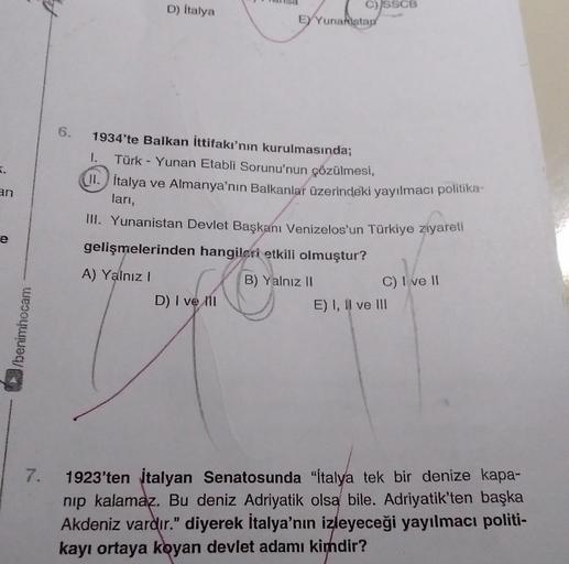 D) italya
C) SSCB
E) Yunanistad
6.
K.
an
1934'te Balkan ittifakı'nın kurulmasında;
1. Türk - Yunan Etabli Sorunu'nun çözülmesi,
II. İtalya ve Almanya'nın Balkanlar üzerindeki yayılmacı politika-
lari,
III. Yunanistan Devlet Başkanı Venizelos'un Türkiye ziyareti
gelişmelerinden hangileri etkili olmuştur?
e
A) Yalnız!
B) Yalnız 11
D) I ve ni
C) I ve II
E) I, II ve III
3/benimhocam
7.
1923'ten italyan Senatosunda "İtalya tek bir denize kapa-
nip kalamaz. Bu deniz Adriyatik olsa bile. Adriyatik'ten başka
Akdeniz vardır." diyerek İtalya'nın izleyeceği yayılmacı politi-
kayı ortaya koyan devlet adamı kimdir?