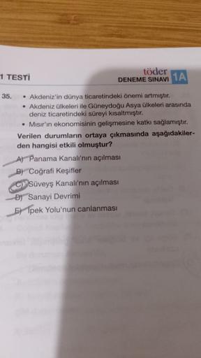töder
1 TESTİ
DENEME
SINAVI 1A
35. • Akdeniz'in dünya ticaretindeki önemi artmıştır.
• Akdeniz ülkeleri ile Güneydoğu Asya ülkeleri arasında
deniz ticaretindeki süreyi kısaltmıştır.
• Mısır'ın ekonomisinin gelişmesine katkı sağlamıştır.
Verilen durumların ortaya çıkmasında aşağıdakiler-
den hangisi etkili olmuştur?
A) Panama Kanalı'nın açılması
B) Coğrafi Keşifler
C) Süveyş Kanalı'nın açılması
D) Sanayi Devrimi
E) Ipek Yolu'nun
canlanması