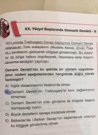 HOCAM
XX. Yüzyıl Başlarında Osmanlı Devleti - Il
1911 yılında Trablusgarp Savaşı başlayınca Osmanlı Devleti
vatansever Türk subaylarını (Mustafa Kemal, Enver Paşa
vb.) kimliklerini gizleyerek bölgeye göndermiştir. Bu subay-
lar da bölge halkını örgütleyerek, İtalyanlara karşı başarılı
savunma savaşları yapmıştır.
Osmanlı Devleti'nin bu şekilde bir yöntem uygulama-
sinin nedeni aşağıdakilerden hangisinde doğru olarak
verilmiştir?
A) İngiliz donanmasının Akdeniz'de olması
B) Osmanlı Devleti'nin Trablusgarp'la kara bağlantısının
olmaması
C) Osmanlı Devleti'nin ordu gönderse de bölgede başarılı
olamayacağı inanci
D) Büyük devletlerin savaşa müdahale etmesi
E) Balkanlar'da I.Balkan Savaşı'nın başlamasıyla ordunun
bu bölgeye gönderilmiş olması