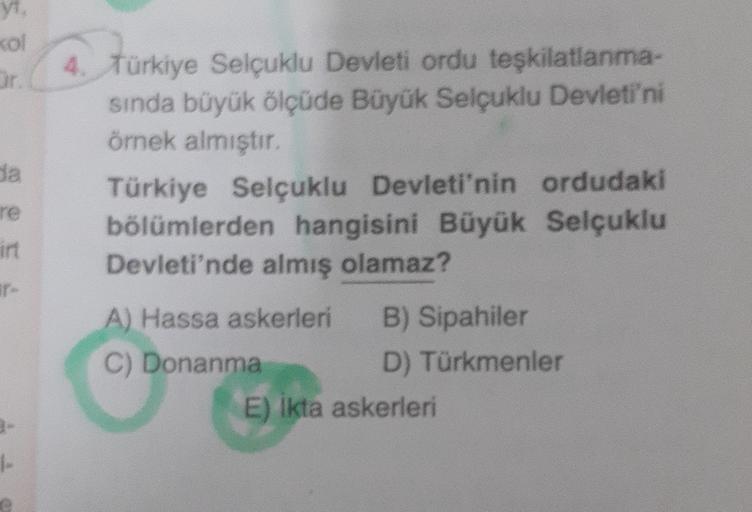 Kol
Or
da
re
int
4. Türkiye Selçuklu Devleti ordu teşkilatlanma-
sında büyük ölçüde Büyük Selçuklu Devleti'ni
örnek almıştır
Türkiye Selçuklu Devleti'nin ordudaki
bölümlerden hangisini Büyük Selçuklu
Devleti'nde almış olamaz?
A) Hassa askerleri B) Sipahiler
C) Donanma
D) Türkmenler
E) Ikta askerleri
