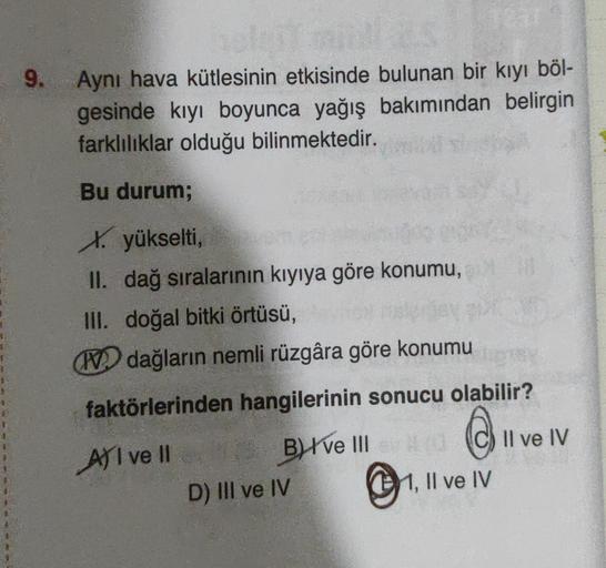 9.
Aynı hava kütlesinin etkisinde bulunan bir kıyı böl-
gesinde kıyı boyunca yağış bakımından belirgin
farklılıklar olduğu bilinmektedir.
Bu durum;
X. yükselti,
II. dağ sıralarının kıyıya göre konumu,
III. doğal bitki örtüsü,
N dağların nemli rüzgâra göre konumu
faktörlerinden hangilerinin sonucu olabilir?
C.
Il ve IV
All ve Il Blve III
D) III ve IV
11, Il ve IV
