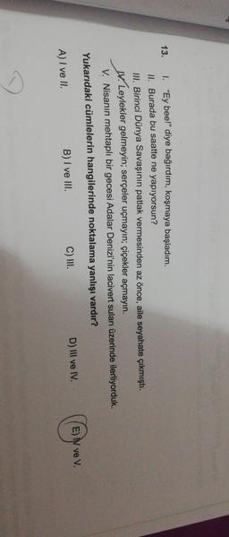 13.
I. "Ey bee!" diye bağırdım, koşmaya başladım.
II. Burada bu saatte ne yapıyorsun?
III. Birinci Dünya Savaşının patlak vermesinden az önce, aile seyahate çıkmıştı.
W. Leylekler gelmeyin; serçeler uçmayın; çiçekler açmayın.
V. Nisanın mehtaplı bir gecesi Adalar Denizi'nin lacivert suları üzerinde ilerliyorduk.
Yukarıdaki cümlelerin hangilerinde noktalama yanlışı vardır?
B) I ve III.
C) III.
D) III ve IV.
E) IN ve V.
A) I ve II.
